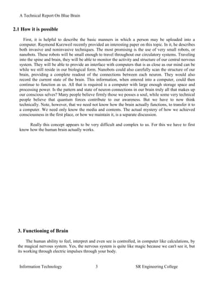 A Technical Report On Blue Brain


2.1 How it is possible
     First, it is helpful to describe the basic manners in which a person may be uploaded into a
   computer. Raymond Kurzweil recently provided an interesting paper on this topic. In it, he describes
   both invasive and noninvasive techniques. The most promising is the use of very small robots, or
   nanobots. These robots will be small enough to travel throughout our circulatory systems. Traveling
   into the spine and brain, they will be able to monitor the activity and structure of our central nervous
   system. They will be able to provide an interface with computers that is as close as our mind can be
   while we still reside in our biological form. Nanobots could also carefully scan the structure of our
   brain, providing a complete readout of the connections between each neuron. They would also
   record the current state of the brain. This information, when entered into a computer, could then
   continue to function as us. All that is required is a computer with large enough storage space and
   processing power. Is the pattern and state of neuron connections in our brain truly all that makes up
   our conscious selves? Many people believe firmly those we posses a soul, while some very technical
   people believe that quantum forces contribute to our awareness. But we have to now think
   technically. Note, however, that we need not know how the brain actually functions, to transfer it to
   a computer. We need only know the media and contents. The actual mystery of how we achieved
   consciousness in the first place, or how we maintain it, is a separate discussion.

        Really this concept appears to be very difficult and complex to us. For this we have to first
   know how the human brain actually works.




  3. Functioning of Brain
       The human ability to feel, interpret and even see is controlled, in computer like calculations, by
  the magical nervous system. Yes, the nervous system is quite like magic because we can't see it, but
  its working through electric impulses through your body.


   Information Technology                       3                      SR Engineering College
 