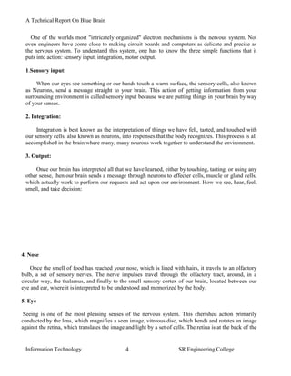A Technical Report On Blue Brain


   One of the worlds most "intricately organized" electron mechanisms is the nervous system. Not
 even engineers have come close to making circuit boards and computers as delicate and precise as
 the nervous system. To understand this system, one has to know the three simple functions that it
 puts into action: sensory input, integration, motor output.

 1.Sensory input:

      When our eyes see something or our hands touch a warm surface, the sensory cells, also known
 as Neurons, send a message straight to your brain. This action of getting information from your
 surrounding environment is called sensory input because we are putting things in your brain by way
 of your senses.

 2. Integration:

      Integration is best known as the interpretation of things we have felt, tasted, and touched with
 our sensory cells, also known as neurons, into responses that the body recognizes. This process is all
 accomplished in the brain where many, many neurons work together to understand the environment.

 3. Output:

     Once our brain has interpreted all that we have learned, either by touching, tasting, or using any
 other sense, then our brain sends a message through neurons to effecter cells, muscle or gland cells,
 which actually work to perform our requests and act upon our environment. How we see, hear, feel,
 smell, and take decision:




4. Nose

    Once the smell of food has reached your nose, which is lined with hairs, it travels to an olfactory
bulb, a set of sensory nerves. The nerve impulses travel through the olfactory tract, around, in a
circular way, the thalamus, and finally to the smell sensory cortex of our brain, located between our
eye and ear, where it is interpreted to be understood and memorized by the body.

5. Eye

 Seeing is one of the most pleasing senses of the nervous system. This cherished action primarily
conducted by the lens, which magnifies a seen image, vitreous disc, which bends and rotates an image
against the retina, which translates the image and light by a set of cells. The retina is at the back of the


 Information Technology                        4                        SR Engineering College
 