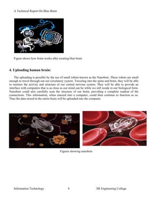 A Technical Report On Blue Brain




   Figure shows how brain works after creating blue brain


4. Uploading human brain:
    The uploading is possible by the use of small robots known as the Nanobots .These robots are small
enough to travel through out our circulatory system. Traveling into the spine and brain, they will be able
to monitor the activity and structure of our central nervous system. They will be able to provide an
interface with computers that is as close as our mind can be while we still reside in our biological form.
Nanobots could also carefully scan the structure of our brain, providing a complete readout of the
connections. This information, when entered into a computer, could then continue to function as us.
Thus the data stored in the entire brain will be uploaded into the computer.




                                         Figures showing nanobots




   Information Technology                       8                      SR Engineering College
 