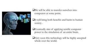 We will be able to transfer ourselves into
computers at some point.
It will bring both benefits and harm to human
society .
Eventually aim of applying terrific computer
power to the simulation of an entire brain.
Very soon this technology will be highly accepted
whole over the world.
 