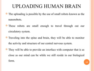 UPLOADING HUMAN BRAIN
 The uploading is possible by the use of small robots known as the
nanorobots.
 These robots are small enough to travel through out our
circulatory system.
 Traveling into the spine and brain, they will be able to monitor
the activity and structure of our central nervous system.
 They will be able to provide an interface with computer that is as
close as our mind can be while we still reside in our biological
form. 10
 