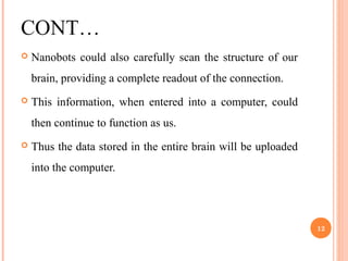 CONT…
 Nanobots could also carefully scan the structure of our
brain, providing a complete readout of the connection.
 This information, when entered into a computer, could
then continue to function as us.
 Thus the data stored in the entire brain will be uploaded
into the computer.
12
 