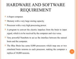 HARDWARE AND SOFTWARE
REQUIREMENT
 A Super computer.
 Memory with a very large storing capacity.
 Processor with a very high processing power.
 A program to convert the electric impulses from the brain to input
signal, which is to be received by the computer and vice versa.
 Very powerful Nanobots to act as the interface between the natural
brain and the computer.
 The Blue Brain has some 8,000 processors which map one or two
simulated brain neurons to each processor, making the computer a
replica of 10,000 neurons.
13
 