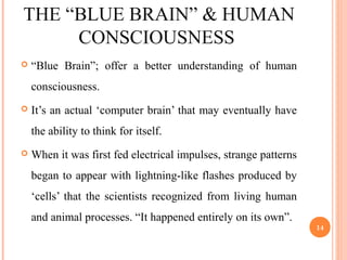 THE “BLUE BRAIN” & HUMAN
CONSCIOUSNESS
 “Blue Brain”; offer a better understanding of human
consciousness.
 It’s an actual ‘computer brain’ that may eventually have
the ability to think for itself.
 When it was first fed electrical impulses, strange patterns
began to appear with lightning-like flashes produced by
‘cells’ that the scientists recognized from living human
and animal processes. “It happened entirely on its own”.
14
 