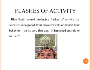 FLASHES OF ACTIVITY
Blue Brain started producing flashes of activity that
scientists recognized from measurements of natural brain
behavior -- on its very first day. “It happened entirely on
its own”.
16
 