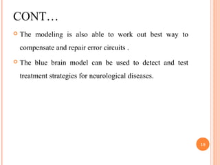 CONT…
 The modeling is also able to work out best way to
compensate and repair error circuits .
 The blue brain model can be used to detect and test
treatment strategies for neurological diseases.
18
 