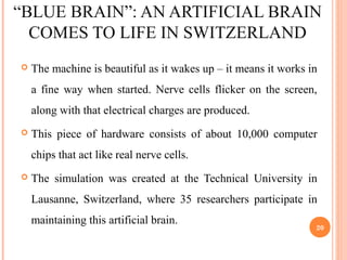 “BLUE BRAIN”: AN ARTIFICIAL BRAIN
COMES TO LIFE IN SWITZERLAND
 The machine is beautiful as it wakes up – it means it works in
a fine way when started. Nerve cells flicker on the screen,
along with that electrical charges are produced.
 This piece of hardware consists of about 10,000 computer
chips that act like real nerve cells.
 The simulation was created at the Technical University in
Lausanne, Switzerland, where 35 researchers participate in
maintaining this artificial brain.
20
 