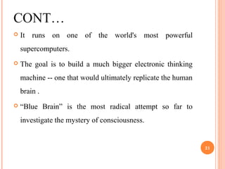 CONT…
 It runs on one of the world's most powerful
supercomputers.
 The goal is to build a much bigger electronic thinking
machine -- one that would ultimately replicate the human
brain .
 “Blue Brain” is the most radical attempt so far to
investigate the mystery of consciousness.
21
 