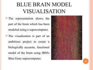 BLUE BRAIN MODEL
VISUALISATION
 The representation shows the
part of the brain which has been
modeled using a supercomputer.
 The visualization is part of an
ambitious project to create a
biologically accurate, functional
model of the brain using IBM's
Blue Gene supercomputer.
22
 