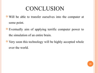 CONCLUSION
 Will be able to transfer ourselves into the computer at
some point.
 Eventually aim of applying terrific computer power to
the simulation of an entire brain.
 Very soon this technology will be highly accepted whole
over the world.
25
 
