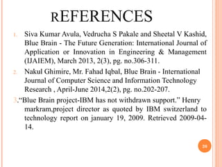 REFERENCES
1. Siva Kumar Avula, Vedrucha S Pakale and Sheetal V Kashid,
Blue Brain - The Future Generation: International Journal of
Application or Innovation in Engineering & Management
(IJAIEM), March 2013, 2(3), pg. no.306-311.
2. Nakul Ghimire, Mr. Fahad Iqbal, Blue Brain - International
Journal of Computer Science and Information Technology
Research , April-June 2014,2(2), pg. no.202-207.
3.“Blue Brain project-IBM has not withdrawn support.” Henry
markram,project director as quoted by IBM switzerland to
technology report on january 19, 2009. Retrieved 2009-04-
14.
26
 