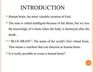 INTRODUCTION
 Human brain, the most valuable creation of God.
 The man is called intelligent because of the Brain, but we loss
the knowledge of a brain when the body is destroyed after the
death .
 “ BLUE BRAIN”- The name of the world’s first virtual brain.
That means a machine that can function as human brain.
 Is it really possible to create a human brain?
3
 