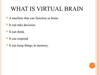 WHAT IS VIRTUAL BRAIN
 A machine that can function as brain .
 It can take decision.
 It can think.
 It can respond.
 It can keep things in memory.
4
 
