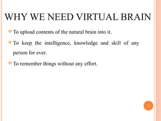 WHY WE NEED VIRTUAL BRAIN
 To upload contents of the natural brain into it.
 To keep the intelligence, knowledge and skill of any
person for ever.
 To remember things without any effort.
5
 