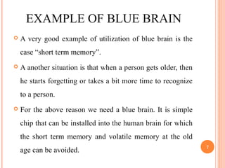 EXAMPLE OF BLUE BRAIN
 A very good example of utilization of blue brain is the
case “short term memory”.
 A another situation is that when a person gets older, then
he starts forgetting or takes a bit more time to recognize
to a person.
 For the above reason we need a blue brain. It is simple
chip that can be installed into the human brain for which
the short term memory and volatile memory at the old
age can be avoided.
7
 