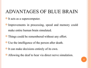 ADVANTAGES OF BLUE BRAIN
 It acts as a supercomputer.
 Improvements in processing, speed and memory could
make entire human brain simulated.
 Things could be remembered without any effort.
 Use the intelligence of the person after death.
 It can make decisions entirely of its own.
 Allowing the deaf to hear via direct nerve simulation.
8
 