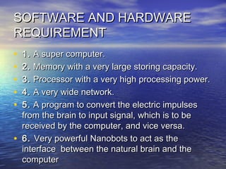 SOFTWARE AND HARDWARESOFTWARE AND HARDWARE
REQUIREMENTREQUIREMENT
• 1.1. A super computer.A super computer.
• 2.2. Memory with a very large storing capacity.Memory with a very large storing capacity.
• 3.3. Processor with a very high processing power.Processor with a very high processing power.
• 4.4. A very wide network.A very wide network.
• 5.5. A program to convert the electric impulsesA program to convert the electric impulses
from the brain to input signal, which is to befrom the brain to input signal, which is to be
received by the computer, and vice versa.received by the computer, and vice versa.
• 6.6. Very powerful Nanobots to act as theVery powerful Nanobots to act as the
interface between the natural brain and theinterface between the natural brain and the
computercomputer
 