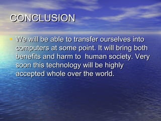 CONCLUSIONCONCLUSION
• We will be able to transfer ourselves intoWe will be able to transfer ourselves into
computers at some point. It will bring bothcomputers at some point. It will bring both
benefits and harm to human society. Verybenefits and harm to human society. Very
soon this technology will be highlysoon this technology will be highly
accepted whole over the world.accepted whole over the world.
 