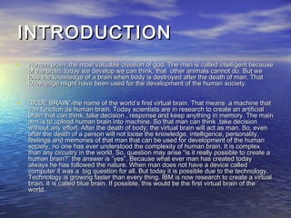 INTRODUCTIONINTRODUCTION
• Human brain ,the most valuable creation of god. The msn is called intelligent becauseHuman brain ,the most valuable creation of god. The msn is called intelligent because
of the brain. today we develop we can think, that other animals cannot do. But weof the brain. today we develop we can think, that other animals cannot do. But we
loss the knowledge of a brain when body is destroyed after the death of man. Thatloss the knowledge of a brain when body is destroyed after the death of man. That
knowledge might have been used for the development of the human society.knowledge might have been used for the development of the human society.
• ““BLUE BRAIN”-the name of the world’s first virtual brain. That means a machine thatBLUE BRAIN”-the name of the world’s first virtual brain. That means a machine that
can function as human brain. Today scientists are in research to create an artificialcan function as human brain. Today scientists are in research to create an artificial
brain that can think, take decision , response and keep anything in memory. The mainbrain that can think, take decision , response and keep anything in memory. The main
aim is to upload human brain into machine. So that man can think ,take decisionaim is to upload human brain into machine. So that man can think ,take decision
without any effort. After the death of body, the virtual brain will act as man. So, evenwithout any effort. After the death of body, the virtual brain will act as man. So, even
after the death of a person will not loose the knowledge, intelligence, personality,after the death of a person will not loose the knowledge, intelligence, personality,
feelings and memories of that man that can be used for development of the humanfeelings and memories of that man that can be used for development of the human
society, no one has ever understood the complexity of human brain. It is complexsociety, no one has ever understood the complexity of human brain. It is complex
than any circuitry in the world. So, question may arise “is it really possible to create athan any circuitry in the world. So, question may arise “is it really possible to create a
human brain?” the answer is ”yes”. Because what ever man has created todayhuman brain?” the answer is ”yes”. Because what ever man has created today
always he has followed the nature. When man does not have a device calledalways he has followed the nature. When man does not have a device called
computer it was a big question for all. But today it is possible due to the technology.computer it was a big question for all. But today it is possible due to the technology.
Technology is growing faster than every thing. IBM is now research to create a virtualTechnology is growing faster than every thing. IBM is now research to create a virtual
brain. It is called blue brain. If possible, this would be the first virtual brain of thebrain. It is called blue brain. If possible, this would be the first virtual brain of the
world.world.
 
