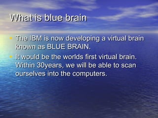 What is blue brainWhat is blue brain
• The IBM is now developing a virtual brainThe IBM is now developing a virtual brain
known as BLUE BRAIN.known as BLUE BRAIN.
• It would be the worlds first virtual brain.It would be the worlds first virtual brain.
Within 30years, we will be able to scanWithin 30years, we will be able to scan
ourselves into the computers.ourselves into the computers.
 