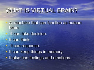 WHAT IS VIRTUAL BRAIN?WHAT IS VIRTUAL BRAIN?
• A machine that can function as humanA machine that can function as human
brain.brain.
• it can take decision.it can take decision.
• It can think.It can think.
• It can response.It can response.
• It can keep things in memory.It can keep things in memory.
• It also has feelings and emotions.It also has feelings and emotions.
 