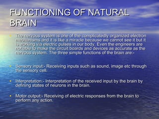 FUNCTIONING OF NATURALFUNCTIONING OF NATURAL
BRAINBRAIN
• The nervous system is one of the complicatedly organized electronThe nervous system is one of the complicatedly organized electron
mechanisms and it is like a miracle because we cannot see it but itmechanisms and it is like a miracle because we cannot see it but it
is working via electric pulses in our body. Even the engineers areis working via electric pulses in our body. Even the engineers are
not able to make the circuit boards and devices as accurate as thenot able to make the circuit boards and devices as accurate as the
nervous system. The three simple functions of the brain are:-nervous system. The three simple functions of the brain are:-
• Sensory input:- Receiving inputs such as sound, image etc throughSensory input:- Receiving inputs such as sound, image etc through
the sensory cell.the sensory cell.
• Interpretation:- Interpretation of the received input by the brain byInterpretation:- Interpretation of the received input by the brain by
defining states of neurons in the brain.defining states of neurons in the brain.
• Motor output:- Receiving of electric responses from the brain toMotor output:- Receiving of electric responses from the brain to
perform any action.perform any action.
 