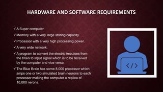 HARDWARE AND SOFTWARE REQUIREMENTS
A Super computer.
Memory with a very large storing capacity.
Processor with a very high processing power.
A very wide network.
A program to convert the electric impulses from
the brain to input signal which is to be received
by the computer and vice versa
The Blue Brain has some 8,000 processor which
amps one or two simulated brain neurons to each
processor making the computer a replica of
10,000 nerons.
 