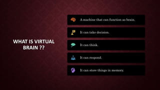 WHAT IS VIRTUAL
BRAIN ??
A machine that can function as brain.
It can take decision.
It can think.
It can respond.
It can store things in memory.
 