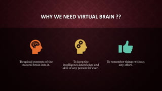 WHY WE NEED VIRTUAL BRAIN ??
To upload contents of the
natural brain into it.
To keep the
intelligence,knowledge and
skill of any person for ever .
To remember things without
any effort.
 
