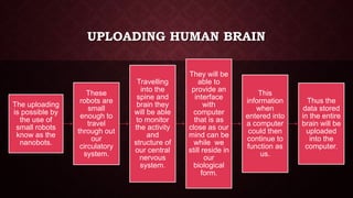UPLOADING HUMAN BRAIN
The uploading
is possible by
the use of
small robots
know as the
nanobots.
These
robots are
small
enough to
travel
through out
our
circulatory
system.
Travelling
into the
spine and
brain they
will be able
to monitor
the activity
and
structure of
our central
nervous
system.
They will be
able to
provide an
interface
with
computer
that is as
close as our
mind can be
while we
still reside in
our
biological
form.
This
information
when
entered into
a computer
could then
continue to
function as
us.
Thus the
data stored
in the entire
brain will be
uploaded
into the
computer.
 