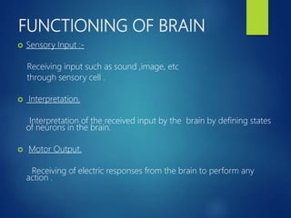 FUNCTIONING OF BRAIN
 Sensory Input :-
Receiving input such as sound ,image, etc
through sensory cell .
 Interpretation.
Interpretation of the received input by the brain by defining states
of neurons in the brain.
 Motor Output.
Receiving of electric responses from the brain to perform any
action .
 
