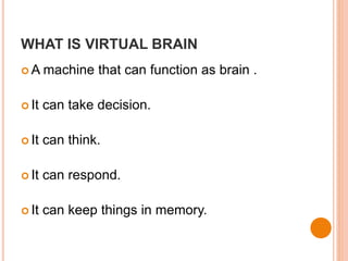 WHAT IS VIRTUAL BRAIN
 A machine that can function as brain .
 It can take decision.
 It can think.
 It can respond.
 It can keep things in memory.
 
