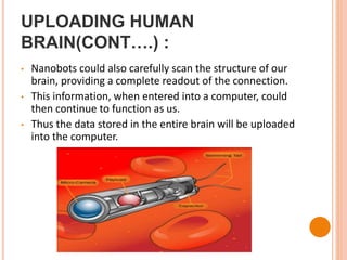 UPLOADING HUMAN
BRAIN(CONT….) :
• Nanobots could also carefully scan the structure of our
brain, providing a complete readout of the connection.
• This information, when entered into a computer, could
then continue to function as us.
• Thus the data stored in the entire brain will be uploaded
into the computer.
 
