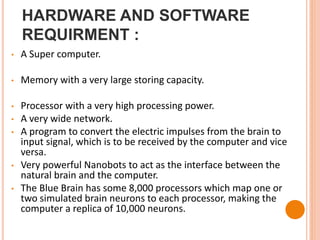 HARDWARE AND SOFTWARE
REQUIRMENT :
• A Super computer.
• Memory with a very large storing capacity.
• Processor with a very high processing power.
• A very wide network.
• A program to convert the electric impulses from the brain to
input signal, which is to be received by the computer and vice
versa.
• Very powerful Nanobots to act as the interface between the
natural brain and the computer.
• The Blue Brain has some 8,000 processors which map one or
two simulated brain neurons to each processor, making the
computer a replica of 10,000 neurons.
 
