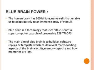 BLUE BRAIN POWER :
• The human brain has 100 billions,nerve cells that enable
us to adapt quickly to an immense array of stimuli.
• Blue brain is a technology that uses “Blue Gene” a
supercomputer capable of processing 228 TFLOPS.
• The main aim of blue brain is to build an software
replica or template which could reveal many exisiting
aspects of the brain circuits,memory capacity,and how
memories are lost.
 