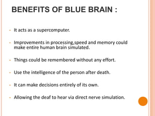 BENEFITS OF BLUE BRAIN :
• It acts as a supercomputer.
• Improvements in processing,speed and memory could
make entire human brain simulated.
• Things could be remembered without any effort.
• Use the intelligence of the person after death.
• It can make decisions entirely of its own.
• Allowing the deaf to hear via direct nerve simulation.
 