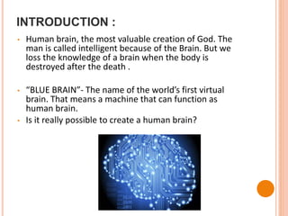 INTRODUCTION :
• Human brain, the most valuable creation of God. The
man is called intelligent because of the Brain. But we
loss the knowledge of a brain when the body is
destroyed after the death .
• “BLUE BRAIN”- The name of the world’s first virtual
brain. That means a machine that can function as
human brain.
• Is it really possible to create a human brain?
 