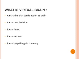 WHAT IS VIRTUAL BRAIN :
• A machine that can function as brain .
• It can take decision.
• It can think.
• It can respond.
• It can keep things in memory.
 