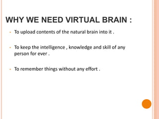 WHY WE NEED VIRTUAL BRAIN :
• To upload contents of the natural brain into it .
• To keep the intelligence , knowledge and skill of any
person for ever .
• To remember things without any effort .
 