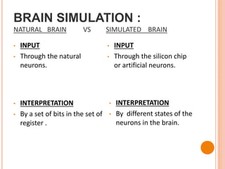 BRAIN SIMULATION :
NATURAL BRAIN VS SIMULATED BRAIN
• INPUT
• Through the natural
neurons.
• INPUT
• Through the silicon chip
or artificial neurons.
• INTERPRETATION
• By a set of bits in the set of
register .
• INTERPRETATION
• By different states of the
neurons in the brain.
 