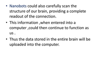 • Nanobots could also carefully scan the
structure of our brain, providing a complete
readout of the connection.
• This information ,when entered into a
computer ,could then continue to function as
us .
• Thus the data stored in the entire brain will be
uploaded into the computer.
 