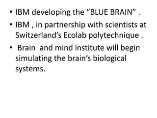 • IBM developing the “BLUE BRAIN” .
• IBM , in partnership with scientists at
Switzerland’s Ecolab polytechnique .
• Brain and mind institute will begin
simulating the brain’s biological
systems.
 