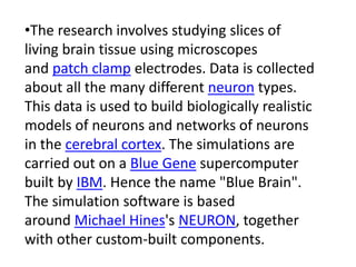 •The research involves studying slices of
living brain tissue using microscopes
and patch clamp electrodes. Data is collected
about all the many different neuron types.
This data is used to build biologically realistic
models of neurons and networks of neurons
in the cerebral cortex. The simulations are
carried out on a Blue Gene supercomputer
built by IBM. Hence the name "Blue Brain".
The simulation software is based
around Michael Hines's NEURON, together
with other custom-built components.
 