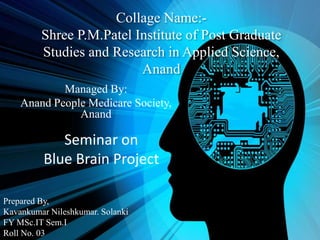 Collage Name:-
Shree P.M.Patel Institute of Post Graduate
Studies and Research in Applied Science,
Anand
Managed By:
Anand People Medicare Society,
Anand
Prepared By,
Kavankumar Nileshkumar. Solanki
FY MSc.IT Sem.I
Roll No. 03
Seminar on
Blue Brain Project
 