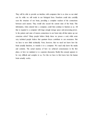 They will be able to provide an interface with computers that is as close as our mind
can be while we still reside in our biological form. Nanobots could also carefully
scan the structure of our brain, providing a complete readout of the connections
between each neuron. They would also record the current state of the brain. This
information, when entered into a computer, could then continue to function as us. All
that is required is a computer with large enough storage space and processing power.
Is the pattern and state of neuron connections in our brain truly all that makes up our
conscious selves? Many people believe firmly those we posses a soul, while some
very technical people believe that quantum forces contribute to our awareness. But
we have to now think technically. Note, however, that we need not know how the
brain actually functions, to transfer it to a computer. We need only know the media
and contents. The actual mystery of how we achieved consciousness in the first
place, or how we maintain it, is a separate discussion. Really this concept appears to
be very difficult and complex to us. For this we have to first know how the human
brain actually works.
3
 