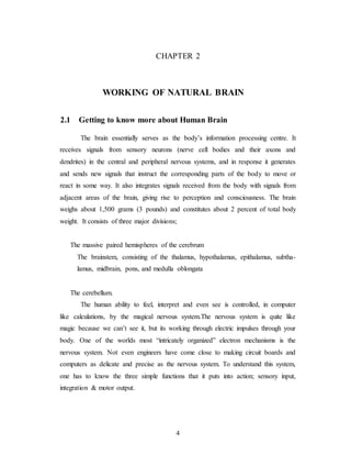 CHAPTER 2
WORKING OF NATURAL BRAIN
2.1 Getting to know more about Human Brain
The brain essentially serves as the body’s information processing centre. It
receives signals from sensory neurons (nerve cell bodies and their axons and
dendrites) in the central and peripheral nervous systems, and in response it generates
and sends new signals that instruct the corresponding parts of the body to move or
react in some way. It also integrates signals received from the body with signals from
adjacent areas of the brain, giving rise to perception and consciousness. The brain
weighs about 1,500 grams (3 pounds) and constitutes about 2 percent of total body
weight. It consists of three major divisions;
The massive paired hemispheres of the cerebrum
The brainstem, consisting of the thalamus, hypothalamus, epithalamus, subtha-
lamus, midbrain, pons, and medulla oblongata
The cerebellum.
The human ability to feel, interpret and even see is controlled, in computer
like calculations, by the magical nervous system.The nervous system is quite like
magic because we can’t see it, but its working through electric impulses through your
body. One of the worlds most “intricately organized” electron mechanisms is the
nervous system. Not even engineers have come close to making circuit boards and
computers as delicate and precise as the nervous system. To understand this system,
one has to know the three simple functions that it puts into action; sensory input,
integration & motor output.
4
 