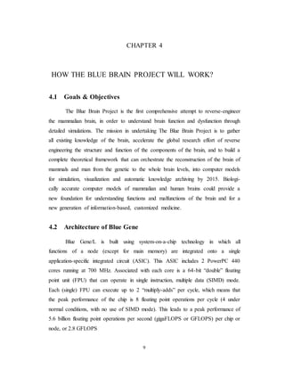 CHAPTER 4
HOW THE BLUE BRAIN PROJECT WILL WORK?
4.1 Goals & Objectives
The Blue Brain Project is the first comprehensive attempt to reverse-engineer
the mammalian brain, in order to understand brain function and dysfunction through
detailed simulations. The mission in undertaking The Blue Brain Project is to gather
all existing knowledge of the brain, accelerate the global research effort of reverse
engineering the structure and function of the components of the brain, and to build a
complete theoretical framework that can orchestrate the reconstruction of the brain of
mammals and man from the genetic to the whole brain levels, into computer models
for simulation, visualization and automatic knowledge archiving by 2015. Biologi-
cally accurate computer models of mammalian and human brains could provide a
new foundation for understanding functions and malfunctions of the brain and for a
new generation of information-based, customized medicine.
4.2 Architecture of Blue Gene
Blue Gene/L is built using system-on-a-chip technology in which all
functions of a node (except for main memory) are integrated onto a single
application-specific integrated circuit (ASIC). This ASIC includes 2 PowerPC 440
cores running at 700 MHz. Associated with each core is a 64-bit “double” floating
point unit (FPU) that can operate in single instruction, multiple data (SIMD) mode.
Each (single) FPU can execute up to 2 “multiply-adds” per cycle, which means that
the peak performance of the chip is 8 floating point operations per cycle (4 under
normal conditions, with no use of SIMD mode). This leads to a peak performance of
5.6 billion floating point operations per second (gigaFLOPS or GFLOPS) per chip or
node, or 2.8 GFLOPS
9
 