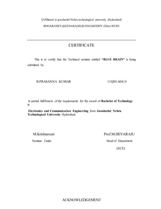 (Affiliated to jawaharlal Nehru technological university ,Hyderabad)
BOGARAM(V),KEESARA(M),RANGAREDDY (Dist)-501301
CERTIFICATE
This is to certify that the Technical seminar entitled “BLUE BRAIN” is being
submitted by
B.PRASANNA KUMAR 11QH1A0414
in partial fulfillment of the requirements for the award of Bachelor of Technology
in
Electronics and Communication Engineering from Jawaharlal Nehru
Technological University Hyderabad.
M.Krishnaveni Prof.M.DEVARAJU
Seminar Guide Head of Department
(ECE)
ACKNOWLEDGEMENT
 