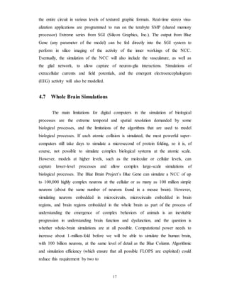 the entire circuit in various levels of textured graphic formats. Real-time stereo visu-
alization applications are programmed to run on the terabyte SMP (shared memory
processor) Extreme series from SGI (Silicon Graphics, Inc.). The output from Blue
Gene (any parameter of the model) can be fed directly into the SGI system to
perform in silico imaging of the activity of the inner workings of the NCC.
Eventually, the simulation of the NCC will also include the vasculature, as well as
the glial network, to allow capture of neuron-glia interactions. Simulations of
extracellular currents and field potentials, and the emergent electroencephalogram
(EEG) activity will also be modelled.
4.7 Whole Brain Simulations
The main limitations for digital computers in the simulation of biological
processes are the extreme temporal and spatial resolution demanded by some
biological processes, and the limitations of the algorithms that are used to model
biological processes. If each atomic collision is simulated, the most powerful super-
computers still take days to simulate a microsecond of protein folding, so it is, of
course, not possible to simulate complex biological systems at the atomic scale.
However, models at higher levels, such as the molecular or cellular levels, can
capture lower-level processes and allow complex large-scale simulations of
biological processes. The Blue Brain Project’s Blue Gene can simulate a NCC of up
to 100,000 highly complex neurons at the cellular or as many as 100 million simple
neurons (about the same number of neurons found in a mouse brain). However,
simulating neurons embedded in microcircuits, microcircuits embedded in brain
regions, and brain regions embedded in the whole brain as part of the process of
understanding the emergence of complex behaviors of animals is an inevitable
progression in understanding brain function and dysfunction, and the question is
whether whole-brain simulations are at all possible. Computational power needs to
increase about 1-million-fold before we will be able to simulate the human brain,
with 100 billion neurons, at the same level of detail as the Blue Column. Algorithmic
and simulation efficiency (which ensure that all possible FLOPS are exploited) could
reduce this requirement by two to
17
 