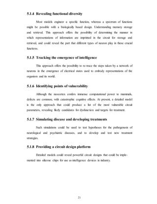 5.1.4 Revealing functional diversity
Most models engineer a specific function, whereas a spectrum of functions
might be possible with a biologically based design. Understanding memory storage
and retrieval. This approach offers the possibility of determining the manner in
which representations of information are imprinted in the circuit for storage and
retrieval, and could reveal the part that different types of neuron play in these crucial
functions.
5.1.5 Tracking the emergence of intelligence
This approach offers the possibility to re-trace the steps taken by a network of
neurons in the emergence of electrical states used to embody representations of the
organism and its world.
5.1.6 Identifying points of vulnerability
Although the neocortex confers immense computational power to mammals,
defects are common, with catastrophic cognitive effects. At present, a detailed model
is the only approach that could produce a list of the most vulnerable circuit
parameters, revealing likely candidates for dysfunction and targets for treatment.
5.1.7 Simulating disease and developing treatments
Such simulations could be used to test hypotheses for the pathogenesis of
neurological and psychiatric diseases, and to develop and test new treatment
strategies.
5.1.8 Providing a circuit design platform
Detailed models could reveal powerful circuit designs that could be imple-
mented into silicone chips for use as intelligence devices in industry.
21
 